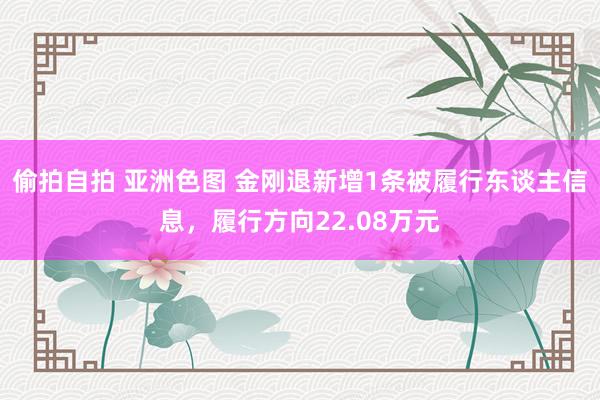 偷拍自拍 亚洲色图 金刚退新增1条被履行东谈主信息，履行方向22.08万元