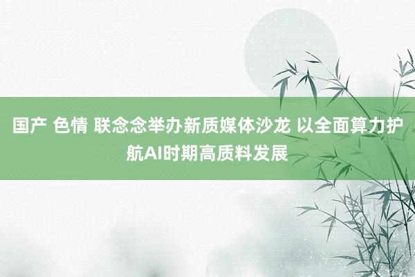 国产 色情 联念念举办新质媒体沙龙 以全面算力护航AI时期高质料发展