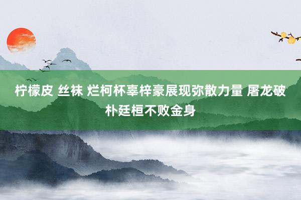 柠檬皮 丝袜 烂柯杯辜梓豪展现弥散力量 屠龙破朴廷桓不败金身