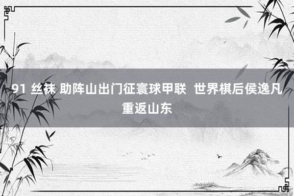 91 丝袜 助阵山出门征寰球甲联  世界棋后侯逸凡重返山东