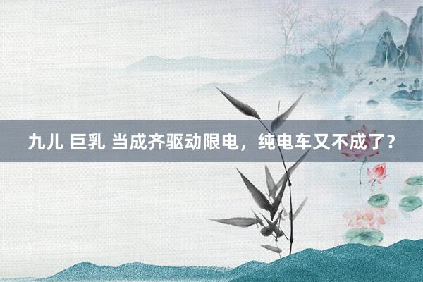九儿 巨乳 当成齐驱动限电，纯电车又不成了？