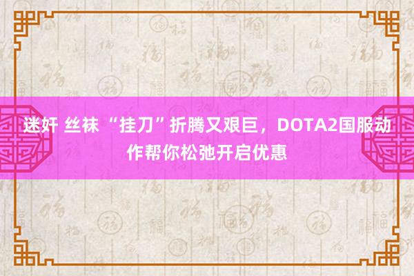 迷奸 丝袜 “挂刀”折腾又艰巨，DOTA2国服动作帮你松弛开启优惠