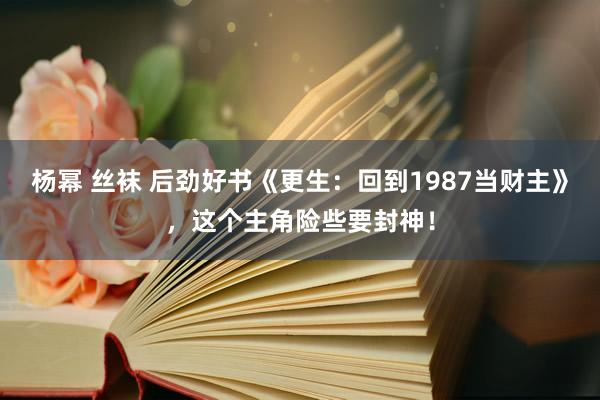 杨幂 丝袜 后劲好书《更生：回到1987当财主》，这个主角险些要封神！