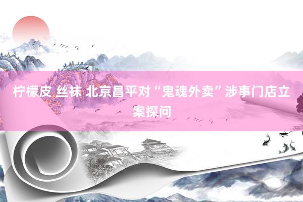 柠檬皮 丝袜 北京昌平对“鬼魂外卖”涉事门店立案探问