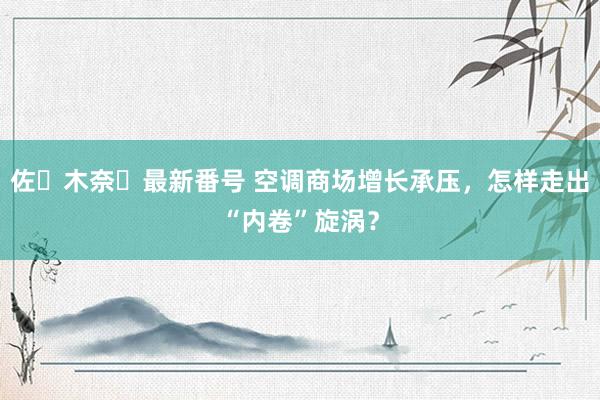 佐々木奈々最新番号 空调商场增长承压，怎样走出“内卷”旋涡？