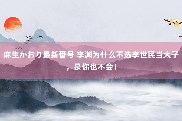 麻生かおり最新番号 李渊为什么不选李世民当太子，是你也不会！
