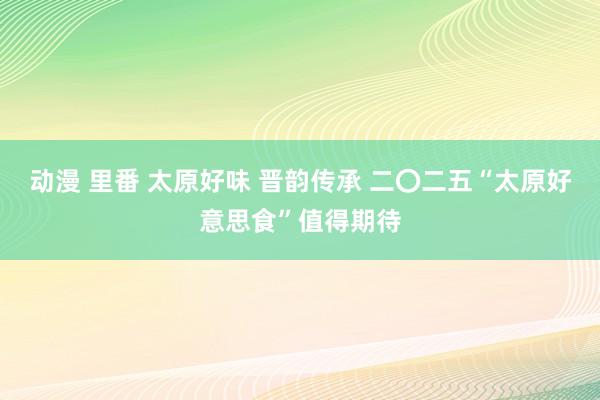 动漫 里番 太原好味 晋韵传承 二〇二五“太原好意思食”值得期待