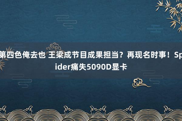 第四色俺去也 王梁成节目成果担当？再现名时事！Spider痛失5090D显卡
