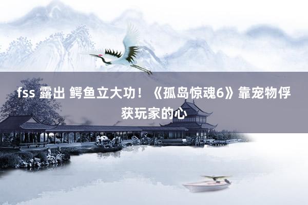fss 露出 鳄鱼立大功！《孤岛惊魂6》靠宠物俘获玩家的心