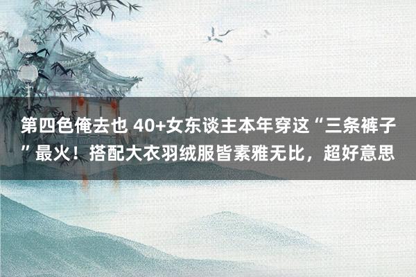 第四色俺去也 40+女东谈主本年穿这“三条裤子”最火！搭配大衣羽绒服皆素雅无比，超好意思