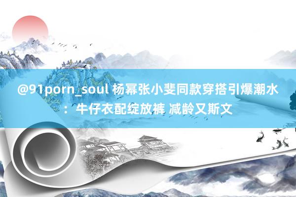 @91porn_soul 杨幂张小斐同款穿搭引爆潮水：牛仔衣配绽放裤 减龄又斯文
