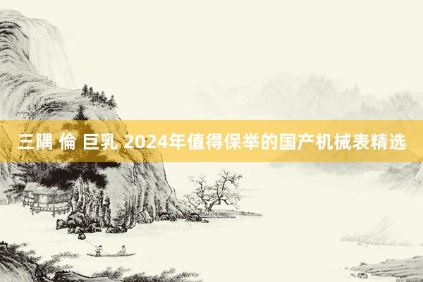 三隅 倫 巨乳 2024年值得保举的国产机械表精选