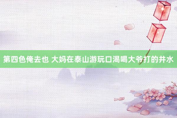 第四色俺去也 大妈在泰山游玩口渴喝大爷打的井水