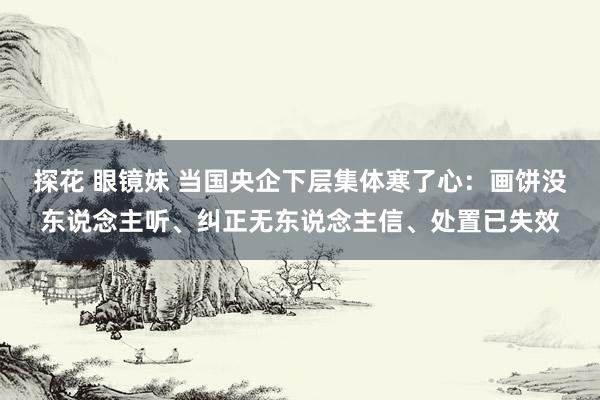 探花 眼镜妹 当国央企下层集体寒了心：画饼没东说念主听、纠正无东说念主信、处置已失效