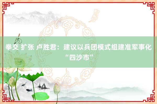 拳交 扩张 卢胜君：建议以兵团模式组建准军事化“四沙市”