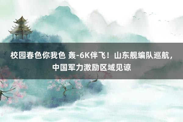校园春色你我色 轰-6K伴飞！山东舰编队巡航，中国军力激励区域见谅