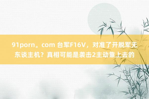 91porn。com 台军F16V，对准了开脱军无东谈主机？真相可能是袭击2主动靠上去的