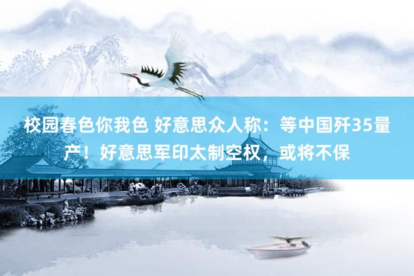 校园春色你我色 好意思众人称：等中国歼35量产！好意思军印太制空权，或将不保