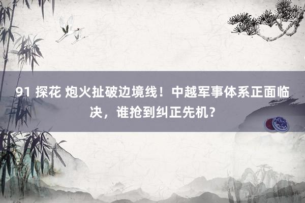 91 探花 炮火扯破边境线！中越军事体系正面临决，谁抢到纠正先机？