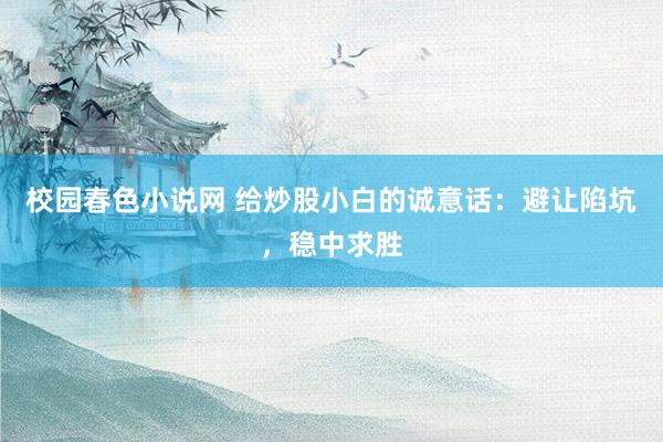 校园春色小说网 给炒股小白的诚意话：避让陷坑，稳中求胜