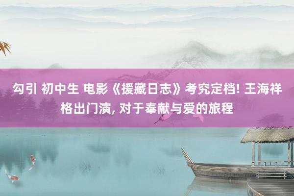 勾引 初中生 电影《援藏日志》考究定档! 王海祥格出门演, 对于奉献与爱的旅程
