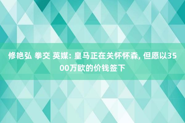 修艳弘 拳交 英媒: 皇马正在关怀怀森, 但愿以3500万欧的价钱签下