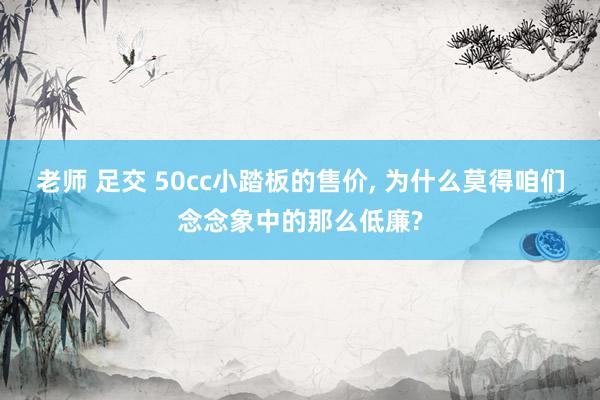 老师 足交 50cc小踏板的售价, 为什么莫得咱们念念象中的那么低廉?