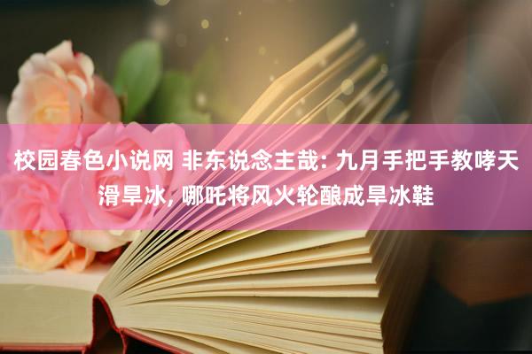 校园春色小说网 非东说念主哉: 九月手把手教哮天滑旱冰, 哪吒将风火轮酿成旱冰鞋