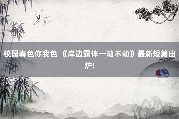 校园春色你我色 《岸边露伴一动不动》最新短篇出炉!
