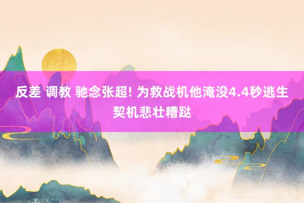 反差 调教 驰念张超! 为救战机他淹没4.4秒逃生契机悲壮糟跶