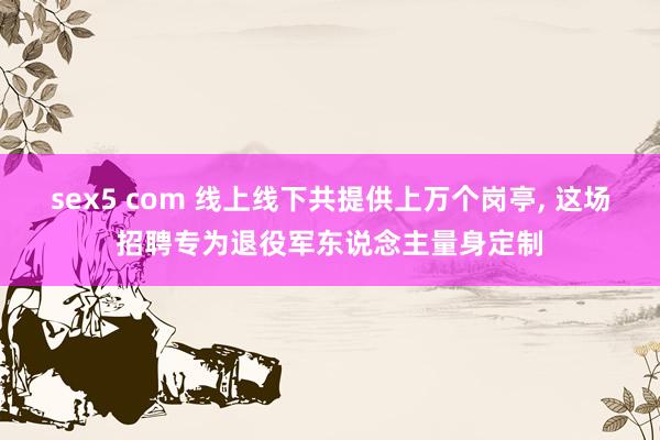 sex5 com 线上线下共提供上万个岗亭, 这场招聘专为退役军东说念主量身定制