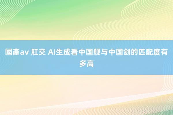 國產av 肛交 AI生成看中国舰与中国剑的匹配度有多高