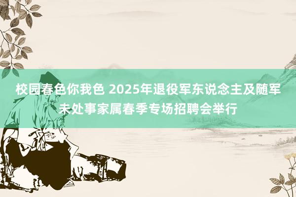校园春色你我色 2025年退役军东说念主及随军未处事家属春季专场招聘会举行