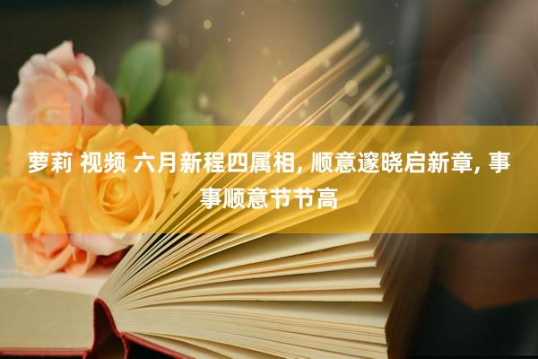 萝莉 视频 六月新程四属相, 顺意邃晓启新章, 事事顺意节节高