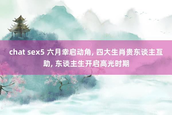 chat sex5 六月幸启动角, 四大生肖贵东谈主互助, 东谈主生开启高光时期