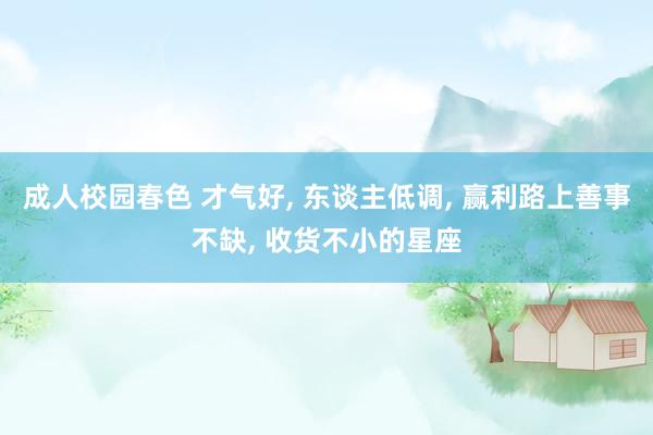 成人校园春色 才气好, 东谈主低调, 赢利路上善事不缺, 收货不小的星座