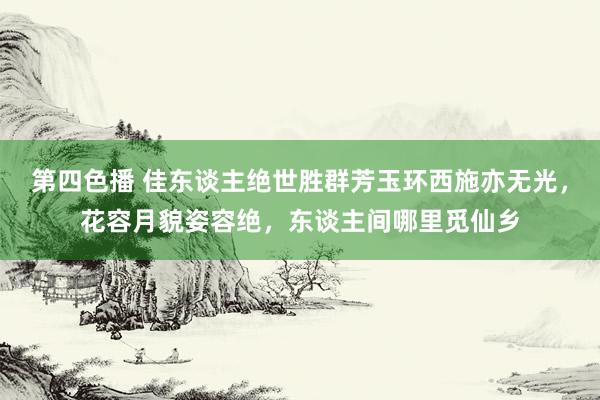 第四色播 佳东谈主绝世胜群芳玉环西施亦无光，花容月貌姿容绝，东谈主间哪里觅仙乡