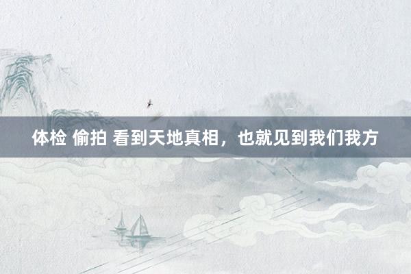 体检 偷拍 看到天地真相,也就见到我们我方