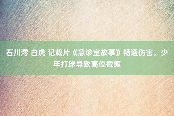 石川澪 白虎 记载片《急诊室故事》畅通伤害，少年打球导致高位截瘫