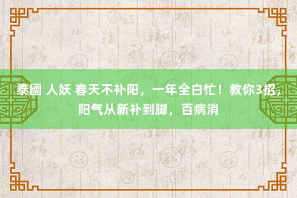 泰國 人妖 春天不补阳，一年全白忙！教你3招，阳气从新补到脚，百病消