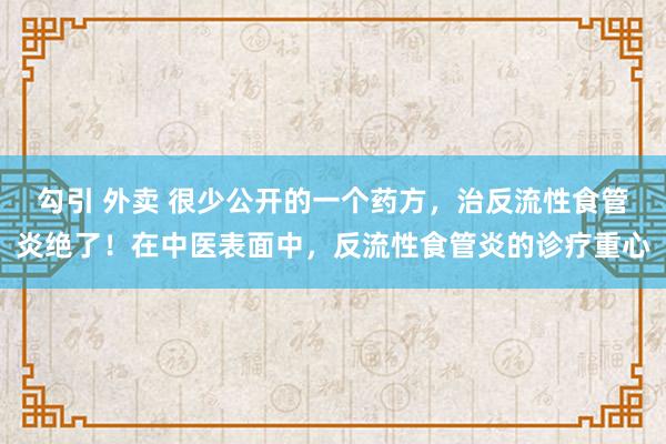 勾引 外卖 很少公开的一个药方,治反流性食管炎绝了!在中医表面中,反流性食管炎的诊疗重心