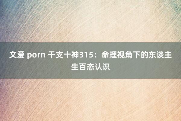 文爱 porn 干支十神315：命理视角下的东谈主生百态认识